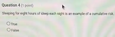 Question 4(1 point)
Sleeping for eight hours of sleep each night is an example of a cumulative risk.
True
False