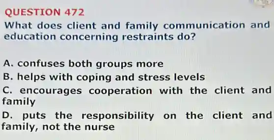 QUESTION 472
What does client and family communication and
education concerning restraints do?
A. confuses both groups more
B. helps with coping and stress levels
C. encourages cooperation with the client and
family
D. puts the responsibility on the client and
family, not the nurse