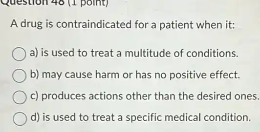 Question 48 (1 point)
A drug is contraindicated for a patient when it:
a) is used to treat a multitude of conditions.
b) may cause harm or has no positive effect.
c) produces actions other than the desired ones.
d) is used to treat a specific medical condition.