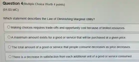 Question 4(Multiple Choice Worth 4 points)
(01.03 MC)
Which statement describes the Law of Diminishing Marginal Utility?
Making choices requires trade-offs and opportunity cost because of limited resources.
A maximum amount exists for a good or service that will be purchased at a given price.
The total amount of a good or service that people consume decreases as price decreases.
) There is a decrease in satisfaction from each additional unit of a good or service consumed.