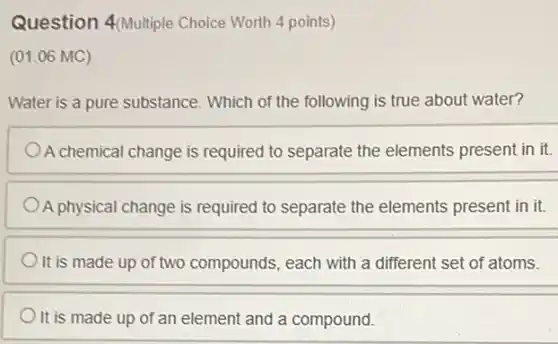 Question 4(Multiple Choice Worth 4 points)
(01.06 MC)
Water is a pure substance. Which of the following is true about water?
A chemical change is required to separate the elements present in it.
A physical change is required to separate the elements present in it.
It is made up of two compounds, each with a different set of atoms.
It is made up of an element and a compound.