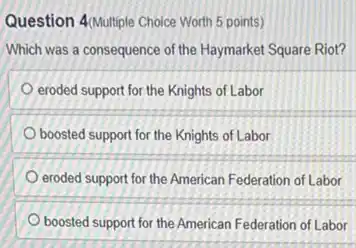 Question 4/Multiple Choice Worth 5 points)
Which was a consequence of the Haymarket Square Riot?
eroded support for the Knights of Labor
boosted support for the Knights of Labor
eroded support for the American Federation of Labor
boosted support for the American Federation of Labor