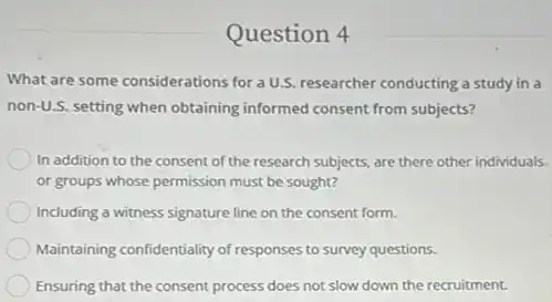 Question 4
What are some considerations for a U.S. researcher conducting a study in a
non-U.S. setting when obtaining informed consent from subjects?
In addition to the consent of the research subjects, are there other individuals.
or groups whose permission must be sought?
Including a witness signature line on the consent form.
Maintaining confidentiality of responses to survey questions.
Ensuring that the consent process does not slow down the recruitment.