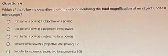 Question 4
Which of the following describes the formula for calculating the total magnification of an object under a
microscope?
(ocular lens power)/(objective lens power)
(ocular lens power)times (objective lens power)
(ocular lens power)+(objective lens power)
[(ocular lens power)times (objective lens power)]/2
[(ccular lens power)/(objective lens power)]times 100