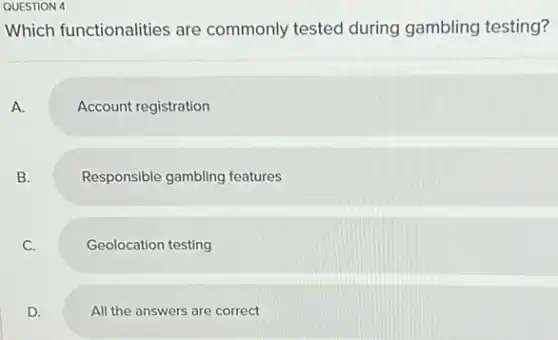 QUESTION 4
Which functionalities are commonly tested during gambling testing?
A.
Account registration
B.
Responsible gambling features
C.
Geolocation testing
D.
All the answers are correct