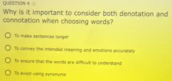 QUESTION 4
Why is it important to consider both denotation and
connotation when choosing words?
To make sentences longer
To convey the intended meaning and emotions accurately
To ensure that the words are difficult to understand
To avoid using synonyms