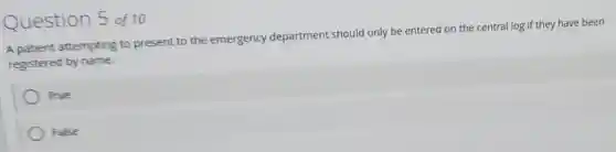 Question 5 of 10
A patient attempting to present to the emergency department should only be entered on the central log if they have been
registered by name.
True
False