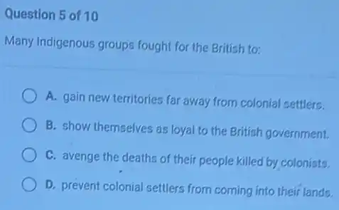 Question 5 of 10
Many Indigenous groups fought for the British to:
A. gain new territories far away from colonial settlers.
B. show themselves as loyal to the British government.
C. avenge the deaths of their people killed by colonists.
D. prevent colonial settlers from coming into their lands.