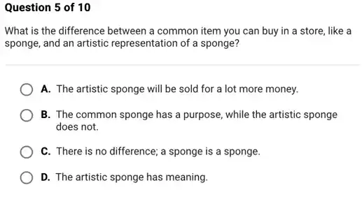 Question 5 of 10
What is the difference between a common item you can buy in a store, like a
sponge, and an artistic representation of a sponge?
A. The artistic sponge will be sold for a lot more money.
B. The common sponge has a purpose, while the artistic sponge
does not.
C. There is no difference; a sponge is a sponge.
D. The artistic sponge has meaning.