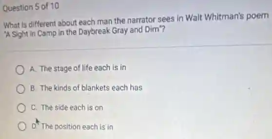 Question 5 of 10
What is different about each man the narrator sees in Walt Whitman's poem
A Sight in Camp in the Daybreak Gray and Dim"?
A. The stage of life each is in
B. The kinds of blankets each has
C. The side each is on
D. The position each is in