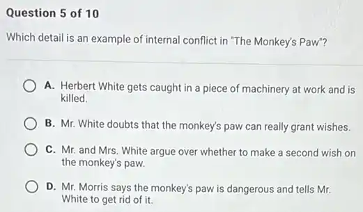 Question 5 of 10
Which detail is an example of internal conflict in "The Monkey's Paw"?
A. Herbert White gets caught in a piece of machinery at work and is
killed.
B. Mr. White doubts that the monkey's paw can really grant wishes.
C. Mr. and Mrs White argue over whether to make a second wish on
the monkey's paw.
D. Mr. Morris says the monkey's paw is dangerous and tells Mr.
White to get rid of it.