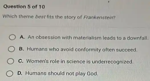 Question 5 of 10
Which theme best fits the story of Frankenstein?
A. An obsession with materialism leads to a downfall.
B. Humans who avoid conformity often succeed.
C. Women's role in science is underrecognized.
D. Humans should not play God.