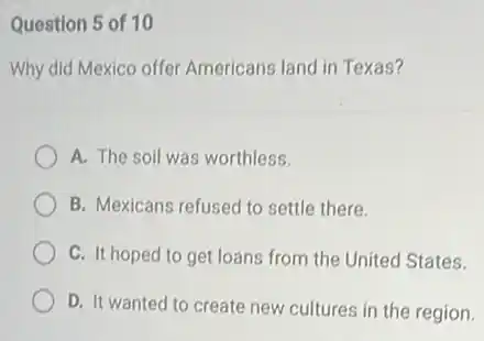 Question 5 of 10
Why did Mexico offer Americans land in Texas?
A. The soil was worthless.
B. Mexicans refused to settle there.
C. It hoped to get loans from the United States.
D. It wanted to create new cultures in the region.