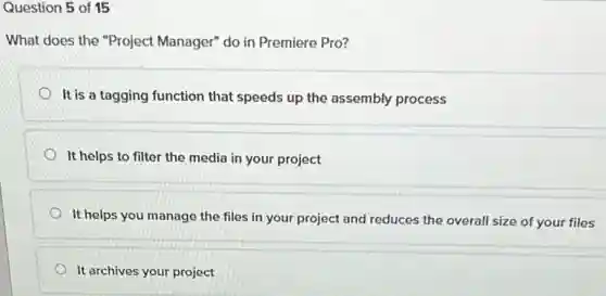 Question 5 of 15
What does the "Project Manager" do in Premiere Pro?
It is a tagging function that speeds up the assembly process
It helps to filter the media in your project
It helps you manage the files in your project and reduces the overall size of your files
It archives your project