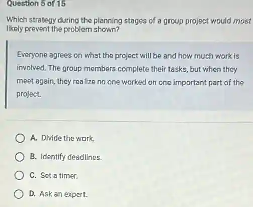 Question 5 of 15
Which strategy during the planning stages of a group project would most
likely prevent the problem shown?
Everyone agrees on what the project will be and how much work is
involved. The group members complete their tasks, but when they
meet again, they realize no one worked on one important part of the
project.
A. Divide the work.
B. Identify deadlines.
C. Set a timer.
D. Ask an expert.