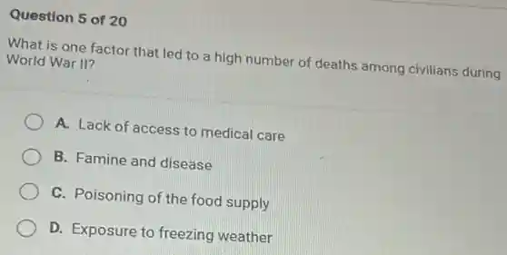 Question 5 of 20
What is one factor that led to a high number of deaths among civilians during
World War II?
A. Lack of access to medical care
B. Famine and disease
C. Poisoning of the food supply
D. Exposure to freezing weather