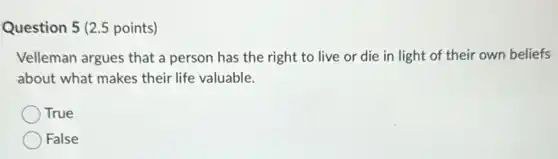 Question 5 (2.5 points)
Velleman argues that a person has the right to live or die in light of their own beliefs
about what makes their life valuable.
True
False