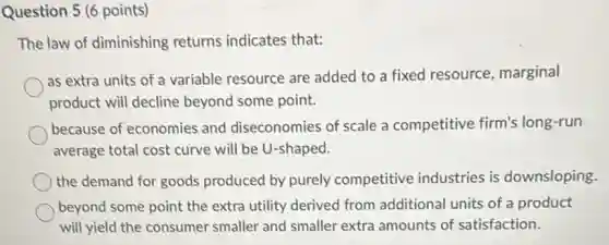 Question 5 (6 points)
The law of diminishing returns indicates that:
as extra units of a variable resource are added to a fixed resource, marginal
product will decline beyond some point.
because of economies and diseconomies of scale a competitive firm's long-run
average total cost curve will be U-shaped.
the demand for goods produced by purely competitive industries is downsloping.
beyond some point the extra utility derived from additional units of a product
will yield the consumer smaller and smaller extra amounts of satisfaction.