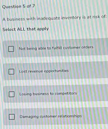 Question 5 of 7
A business with inadequate inventory is at risk of:
Select ALL that apply
Not being able to fulfill customer orders
Lost revenue opportunities
Losing business to competitors
Damaging customer relationships