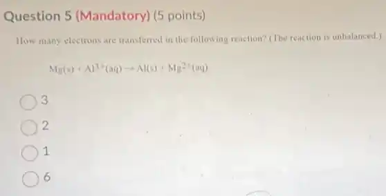 Question 5 (Mandatory)(5 points)
How many electrons are transferred in the following reaction? (The reaction is unbalanced.)
Mg(s)+Al^3+(aq)arrow Al(s)+Mg^2+(aq)
3
2
1
6