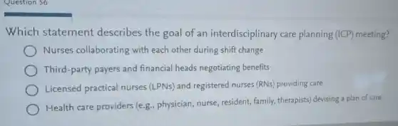Question 56
Which statement describes the goal of an interdisciplinary care planning (ICP) meeting?
Nurses collaborating with each other during shift change
Third-party payers and financial heads negotiating benefits
Licensed practical nurses (LPNs) and registered nurses (RNs providing care
Health care providers (e.g., physician, nurse resident, family , therapists devising a plan of care