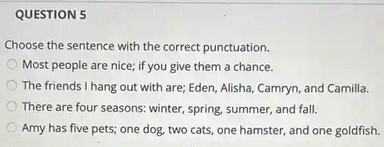 QUESTION 5
Choose the sentence with the correct punctuation.
Most people are nice;if you give them a chance.
The friends I hang out with are; Eden, Alisha , Camryn, and Camilla.
There are four seasons: winter, spring , summer, and fall.
Amy has five pets;one dog, two cats one hamster, and one goldfish.