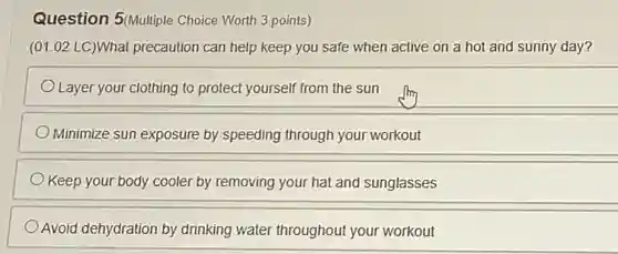 Question 5(Multiple Choice Worth 3 points)
(01.02 LC)What precaution can help keep you safe when active on a hot and sunny day?
Layer your clothing to protect yourself from the sun
Minimize sun exposure by speeding through your workout
Keep your body cooler by removing your hat and sunglasses
Avoid dehydration by drinking water throughout your workout