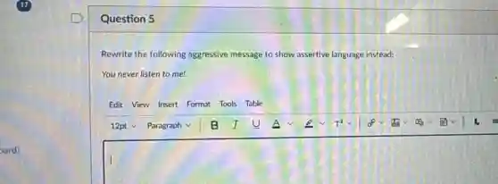 Question 5
Rewrite the following aggressive message to show assertive language instead:
You never listen to me!
Edit View Insert Format Tools Table
square
