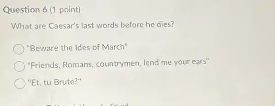 Question 6 (1 point)
What are Caesar's last words before he dies?
"Beware the Ides of March"
"Friends, Romans , countrymen, lend me your ears"
"Et, tu Brute?"