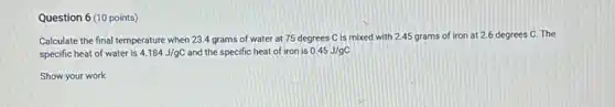 Question 6 (10 points)
Calculate the final temperature when 23.4 grams of water at 75 degrees C is mixed with 2.45 grams of iron at 2.6 degrees C. The
specific heat of water is 4.184J/gC and the specific heat of iron is 0.45J/gC
Show your work