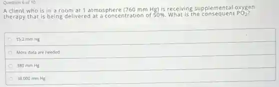 Question 6 of 10
A client who is in a room at 1 atmosphere (760mmHg) is receiving supplemental oxygen
therapy that is being delivered at a concentration of 50%  What is the consequent PO_(2)
15.2 mm Hg
More data are needed
380 mm Hg
38,000 mm Hg