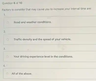 Question 6 of 10
Factors to consider that may cause you to increase your interval time are:
1.
Road and weather conditions.
2.
Traffic density and the speed of your vehicle.
3.
Your driving experience level in the conditions.
4.
All of the above.