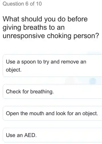 Question 6 of 10
What should you do before
giving breaths to an
unresponsive choking person?
Use a spoon to try and remove an
object.
Check for breathing.
Open the mouth and look for an object.
Use an AED.