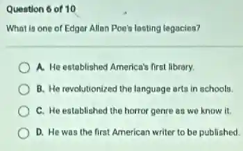 Question 6 of 10
What is one of Edger Allan Poe's losting legacies?
A. He estoblished America's first library.
B. He revolutionized the language arts in schools.
C. He established the horror genre as we know it.
D. He was the first American writer to be published.