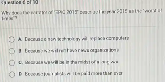 Question 6 of 10
Why does the narrator of "EPIC 2015" describe the year 2015 as the "worst of
times"?
A. Because a new technology will replace computers
B. Because we will not have news organizations
C. Because we will be in the midst of a long war
D. Because journalists will be paid more than ever
