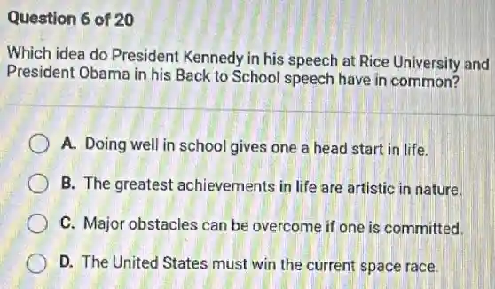 Question 6 of 20
Which idea do President Kennedy in his speech at Rice University and
President Obama in his Back to School speech have in common?
A. Doing well in school gives one a head start in life.
B. The greatest achievements in life are artistic in nature.
C. Major obstacles can be overcome if one is committed.
D. The United States must win the current space race.