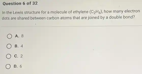 Question 6 of 32
In the Lewis structure for a molecule of ethylene (C_(2)H_(4)) how many electron
dots are shared between carbon atoms that are joined by a double bond?
A. 8
B. 4
C. 2
D. 6