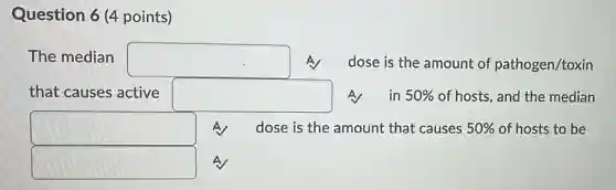 Question 6 (4 points)
The median square A dose is the amount of pathogen/toxin
that causes active square A in 50% of hosts, and the median
square A dose is the amount that causes 50% of hosts to be
square A
