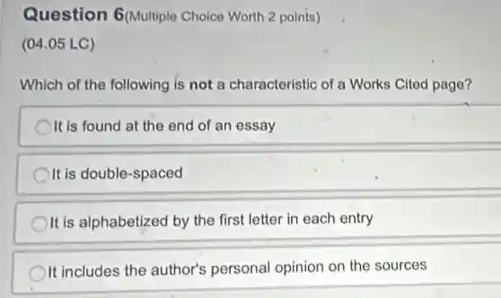 Question 6(Multiple Choice Worth 2 points)
(04.05 LC)
Which of the following is not a characteristic of a Works Cited page?
It is found at the end of an essay
It is double-spaced
It is alphabetized by the first letter in each entry
It includes the author's personal opinion on the sources