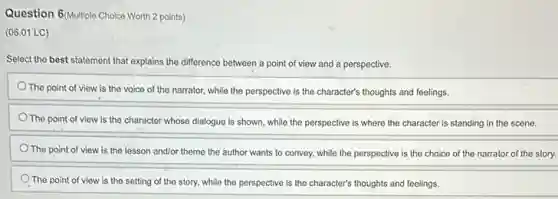 Question 6/Multiple Choice Worth 2 points)
(06.01 LC)
Select the best statement that explains the difference between a point of view and a perspective.
The point of view is the voice of the narrator, while the perspective is the character's thoughts and feelings.
The point of view is the character whose dialogue is shown, while the perspective is where the character is standing in the scene.
The point of view is the lesson and/or theme the author wants to convey, while the perspective is the choice of the narrator of the story.
The point of view is the setting of the story, while the perspective is the character's thoughts and feelings.