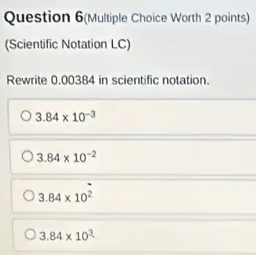 Question 6(Multiple Choice Worth 2 points)
(Scientific Notation LC)
Rewrite 0.00384 in scientific notation.
3.84times 10^-3
3.84times 10^-2
3.84times 10^2
3.84times 10^3