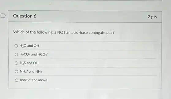 Question 6
Which of the following is NOT an acid-base conjugate pair?
H_(2)O and OH^-
H_(2)CO_(3) and HCO_(3)^-
H_(2)S and OH^-
NH_(4)^+ and NH_(3)
none of the above
2 pts