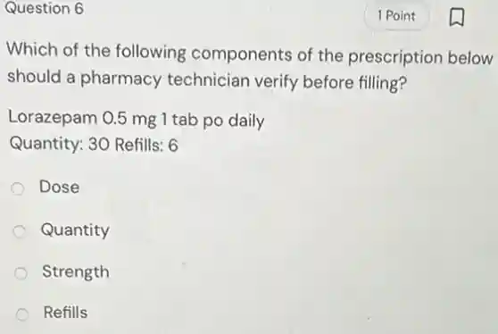 Question 6
Which of the following components of the prescription below
should a pharmacy technician verify before filling?
Lorazepam 0.5 mg 1 tab po daily
Quantity: 30 Refills: 6
Dose
Quantity
Strength
Refills