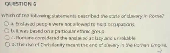 QUESTION 6
Which of the following statements described the state of slavery in Rome?
a. Enslaved people were not allowed to hold occupations.
b. It was based on a particular ethnic group.
c. Romans considered the enslaved as lazy and unreliable.
d. The rise of Christianity meant the end of slavery in the Roman Empire.