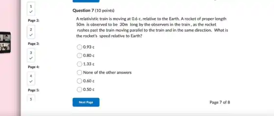 Question 7 (10 points)
A relativistic train is moving at 0.6 c relative to the Earth A rocket of proper length
50m is observed to be 30m long by the observers in the train , as the rocket
rushes past the train moving parallel to the train and in the same direction. What is
the rocket's speed relative to Earth?
0.93 c
0.80 c
1.33 c
None of the other answers
0.60 c
0.50 c