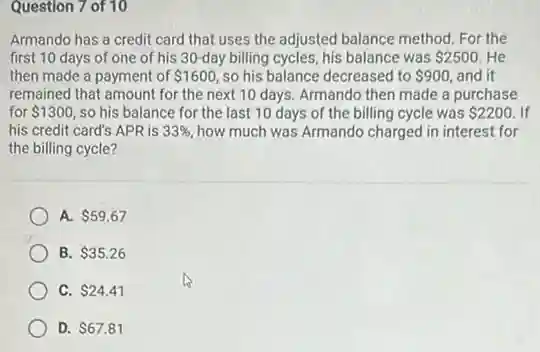Question 7 of 10
Armando has a credit card that uses the adjusted balance method. For the
first 10 days of one of his 30 -day billing cycles, his balance was 2500 He
then made a payment of 1600 so his balance decreased to 900, and it
remained that amount for the next 10 days Armando then made a purchase
for 1300 so his balance for the last 10 days of the billing cycle was 2200 If
his credit card's APR is 33%  how much was Armando charged in interest for
the billing cycle?
A. 59.67
B. 35.26
C. 24.41
D. 67.81
