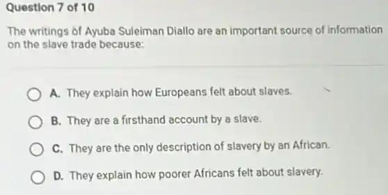 Question 7 of 10
The writings of Ayuba Suleiman Diallo are an important source of information
on the slave trade because:
A. They explain how Europeans felt about slaves.
B. They are a firsthand account by a slave.
C. They are the only description of slavery by an African.
D. They explain how poorer Africans felt about slavery.
