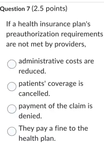 Question 7 (2.5 points)
If a health insurance plan's
preauthorization requirements
are not met by providers,
administrative costs are
reduced.
patients coverage is
cancelled.
payment of the claim is
denied.
They pay a fine to the
health plan.