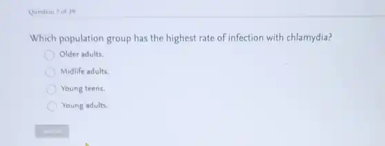 Question 7 of 29
Which population group has the highest rate of infection with chlamydia?
Older adults.
Midlife adults.
Young teens.
Young adults.