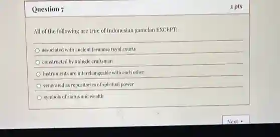 Question 7
All of the following are true of Indonesian gamelan EXCEPT:
associated with ancient Javanese royal courts
constructed by a single craftsman
instruments are interchangeable with cach other
vencrated as repositories of spiritual power
symbols of status and wealth
2 pts